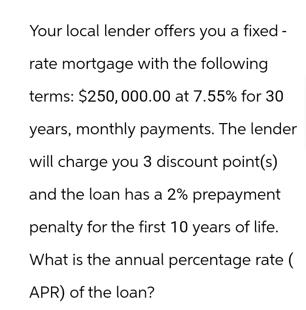 Your local lender offers you a fixed -
rate mortgage with the following
terms: $250,000.00 at 7.55% for 30
years, monthly payments. The lender
will charge you 3 discount point(s)
and the loan has a 2% prepayment
penalty for the first 10 years of life.
What is the annual percentage rate (
APR) of the loan?