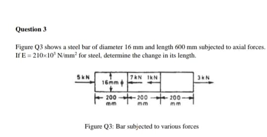 Question 3
Figure Q3 shows a steel bar of diameter 16 mm and length 600 mm subjected to axial forces.
If E = 210x10° N/mm² for steel, determine the change in its length.
7kN IKN
16mm
5kN
3kN
200 - 200
+ 200-
mm
mm
mm
Figure Q3: Bar subjected to various forces
