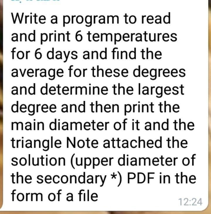Write a program to read
and print 6 temperatures
for 6 days and find the
average for these degrees
and determine the largest
degree and then print the
main diameter of it and the
triangle Note attached the
solution (upper diameter of
the secondary *) PDF in the
form of a file
12:24
