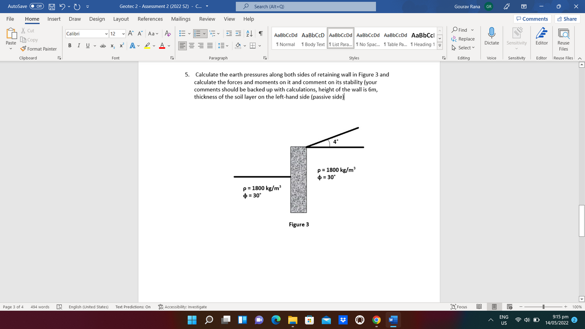 AutoSave
Geotec 2 - Assessment 2 (2022 S2)
C...
P Search (Alt+Q)
ff
Gourav Rana
GR
File
Home
Insert
Draw
Design
Layout
References
Mailings
Review
View
Help
P Comments
B Share
X Cut
O Find
Calibri
v 12
- A A Aa v
AaBbCcDd AaBbCcD AaBbCcDd AaBbCcDd AaBbCcDd AaBbCcl
a-v
LE Copy
Replace
Paste
В I
U v ab x, x A • v A v
1 Normal
1 Body Text 1 List Para.. I No Spac. 1 Table Pa. T Heading 1 -
Dictate
Sensitivity
Editor
Reuse
Format Painter
A Select v
Files
Clipboard
Font
Paragraph
Styles
Editing
Voice
Sensitivity
Editor
Reuse Files
5. Calculate the earth pressures along both sides of retaining wall in Figure 3 and
calculate the forces and moments on it and comment on its stability (your
comments should be backed up with calculations, height of the wall is 6m,
thickness of the soil layer on the left-hand side (passive side)
4°
p = 1800 kg/m3
0 = 30°
p = 1800 kg/m3
0 = 30°
Figure 3
Page 3 of 4
494 words
English (United States)
Text Predictions: On
* Accessibility: Investigate
D. Focus
100%
ENG
9:15 pm
4)
US
14/05/2022
