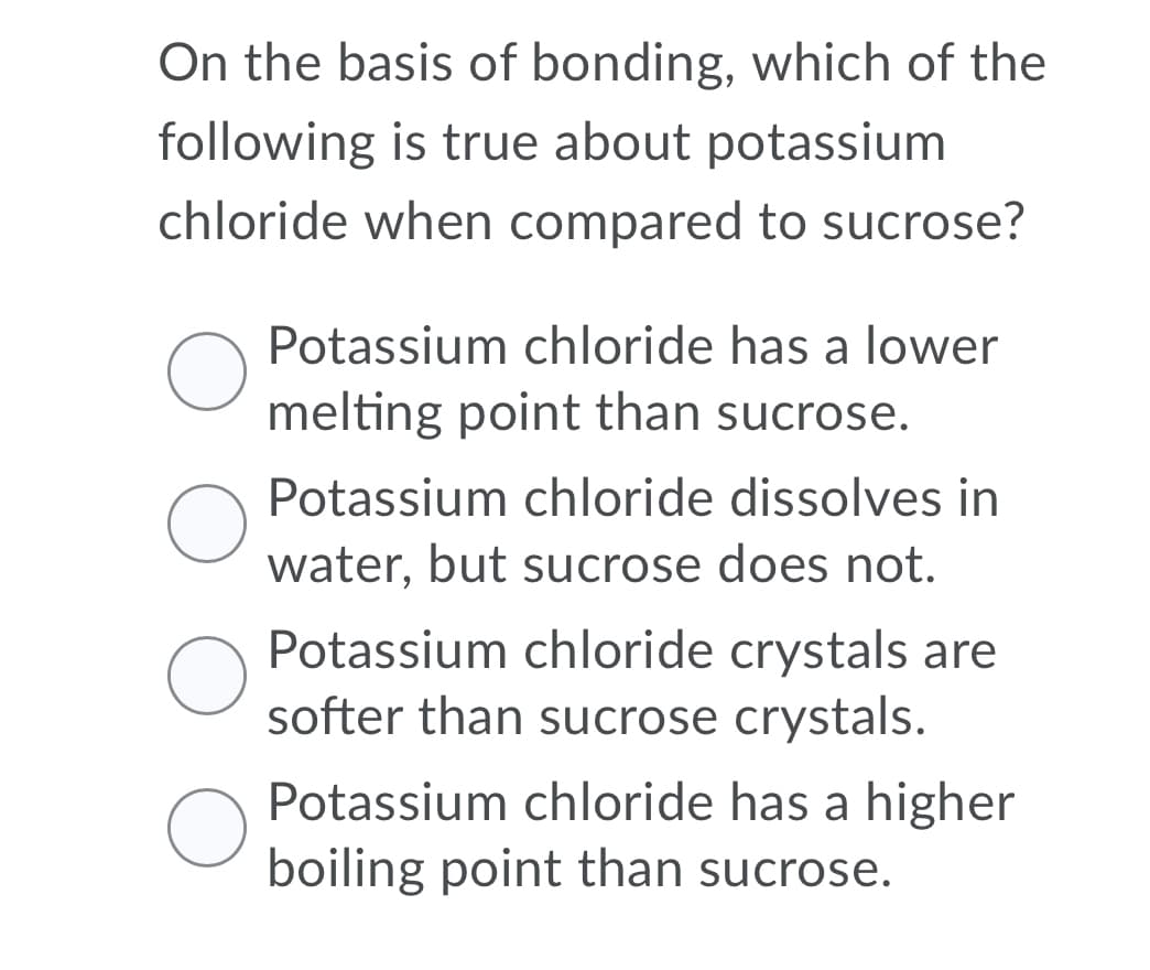 On the basis of bonding, which of the
following is true about potassium
chloride when compared to sucrose?
Potassium chloride has a lower
melting point than sucrose.
Potassium chloride dissolves in
water, but sucrose does not.
Potassium chloride crystals are
softer than sucrose crystals.
Potassium chloride has a higher
boiling point than sucrose.
