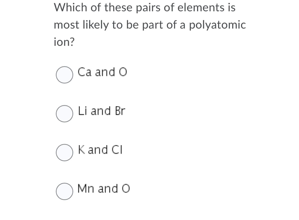 Which of these pairs of elements is
most likely to be part of a polyatomic
ion?
Ca and O
Li and Br
K and CI
O Mn and O
