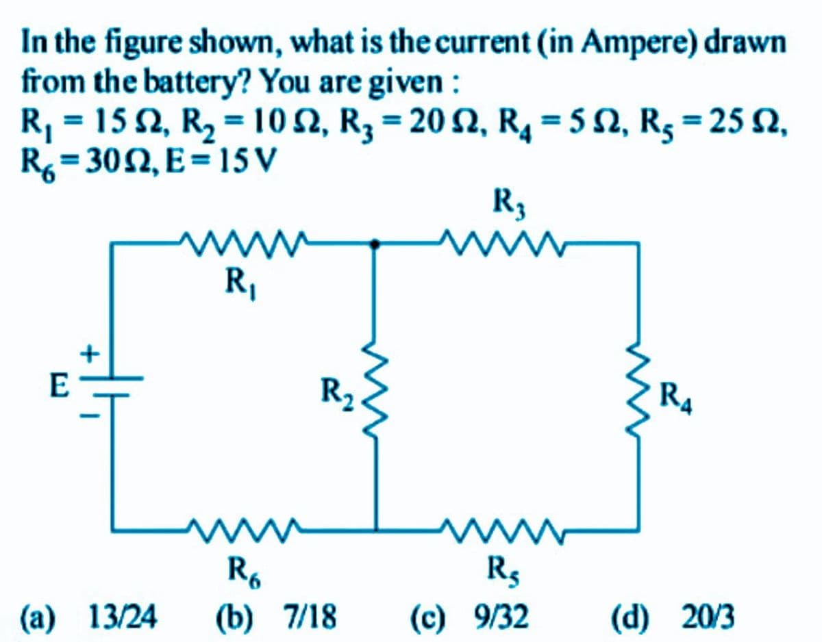 In the figure shown, what is the current (in Ampere) drawn
from the battery? You are given :
R, = 15 2, R2 = 10 2, R3 = 20 2, R4 = 5 S2, R3 = 25 2,
R= 302, E=15 V
R3
ww
R,
www
E
R2
R4
R.
(b) 7/18
R$
(a) 13/24
(c) 9/32
(d) 20/3
