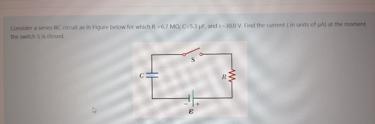 Consider a series RC circuit as in Figure below for which R =6.7 MQ, C=5.3 µF, and ɛ=30.0 V. Find the current ( in units of uA) at the moment
the switch S is closed.
R
