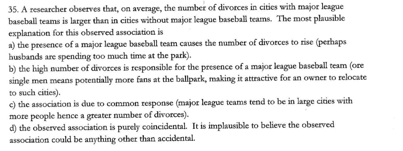 35. A researcher observes that, on average, the number of divorces in cities with major league
baseball teams is larger than in cities without major league baseball teams. The most plausible
explanation for this observed association is
a) the presence of a major league baseball team causes the number of divorces to rise (perhaps
husbands are spending too much time at the park).
b) the high number of divorces is responsible for the presence of a major league baseball team (ore
single men means potentially more fans at the ballpark, making it attractive for an owner to relocate
to such cities).
c) the association is due to common response (major league teams tend to be in large cities with
more people hence a greater number of divorces).
d) the observed association is purely coincidental. It is implausible to believe the observed
association could be anything other than accidental.
