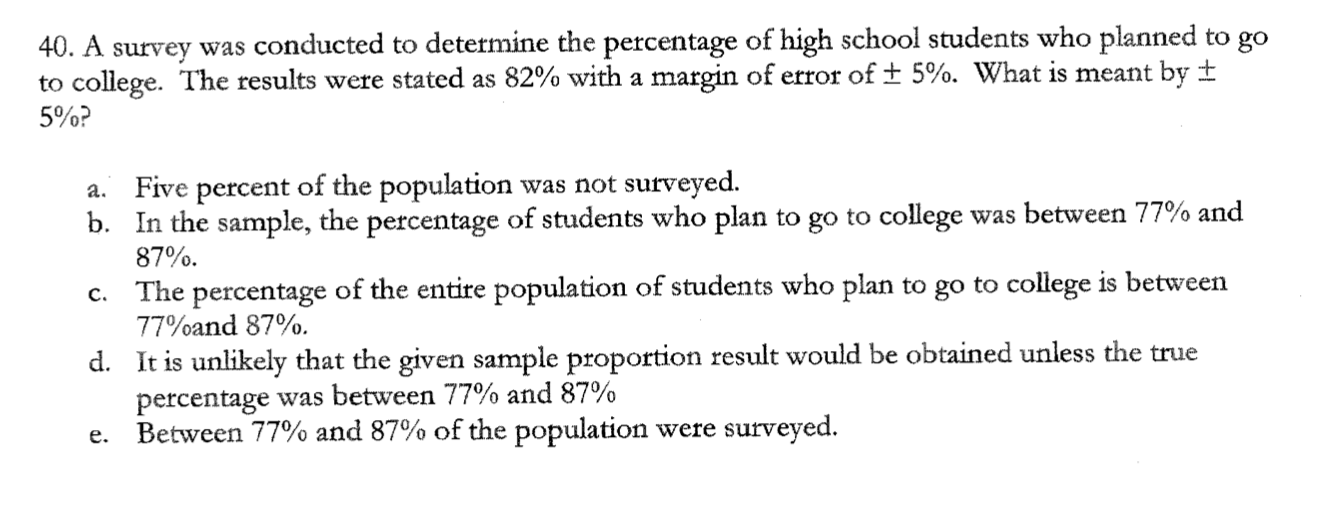 40. A survey was conducted to determine the percentage of high school students who planned to go
to college. The results were stated as 82% with a margin of error of ± 5%. What is meant by ±
5%?
a. Five percent of the population was not surveyed.
b. In the sample, the percentage of students who plan to go to college was between 77% and
87%.
c. The percentage of the entire population of students who plan to go to college is between
77%and 87%.
d. It is unlikely that the given sample proportion result would be obtained unless the true
percentage was between 77% and 87%
e. Between 77% and 87% of the population were surveyed.
