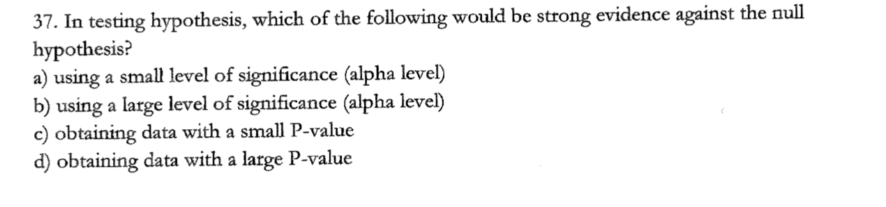 37. In testing hypothesis, which of the following would be strong evidence against the null
hypothesis?
a) using a small level of significance (alpha level)
b) using a large level of significance (alpha level)
c) obtaining data with a small P-value
d) obtaining data with a large P-value
