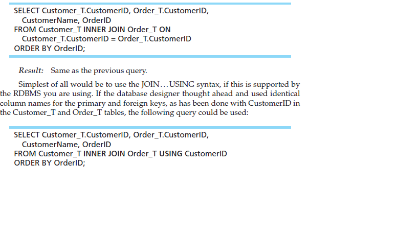 SELECT Customer_T.CustomerlD, Order_T.CustomerID,
CustomerName, OrderID
FROM Customer_T INNER JOIN Order_T ON
Customer_T.CustomerID = Order_T.CustomerlD
ORDER BY OrderlD;
Result: Same as the previous query.
Simplest of all would be to use the JOIN...USING syntax, if this is supported by
the RDBMS you are using. If the database designer thought ahead and used identical
column names for the primary and foreign keys, as has been done with CustomerlID in
the Customer_T and Order_T tables, the following query could be used:
SELECT Customer_T.CustomerlD, Order_T.CustomerID,
CustomerName, OrderID
FROM Customer_T INNER JOIN Order_T USING CustomerlD
ORDER BY OrderID;
