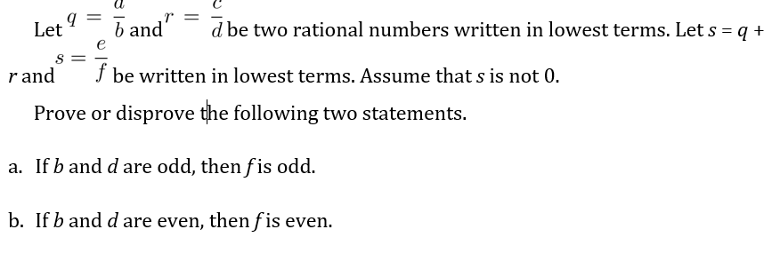 Let
b and'
d be two rational numbers written in lowest terms. Let s = q +
e
S =
r and
f be written in lowest terms. Assume that s is not 0.
Prove or disprove the following two statements.
a. If b and d are odd, then fis odd.
b. If b and d are even, then f is even.
