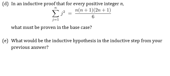 (d) In an inductive proof that for every positive integer n,
n(n+1)(2n + 1)
6
what must be proven in the base case?
(e) What would be the inductive hypothesis in the inductive step from your
previous answer?
