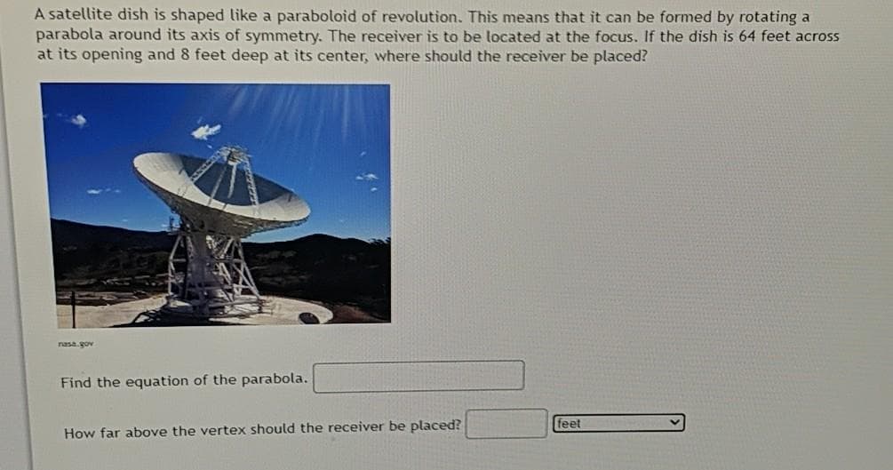 A satellite dish is shaped like a paraboloid of revolution. This means that it can be formed by rotating a
parabola around its axis of symmetry. The receiver is to be located at the focus. If the dish is 64 feet across
at its opening and 8 feet deep at its center, where should the receiver be placed?
nasa.gov
Find the equation of the parabola.
feet
How far above the vertex should the receiver be placed?
