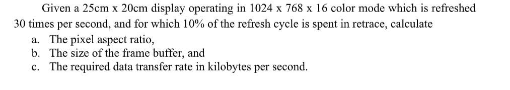 Given a 25cm x 20cm display operating in 1024 x 768 x 16 color mode which is refreshed
30 times per second, and for which 10% of the refresh cycle is spent in retrace, calculate
a. The pixel aspect ratio,
b. The size of the frame buffer, and
c. The required data transfer rate in kilobytes per second.
