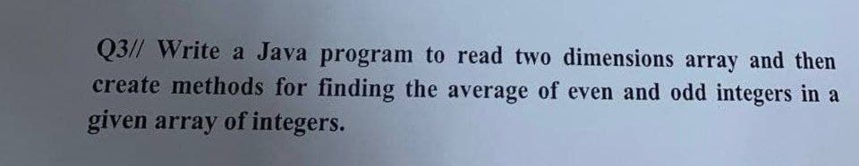 Q3// Write a Java program to read two dimensions array and then
create methods for finding the average of even and odd integers in a
given array of integers.
