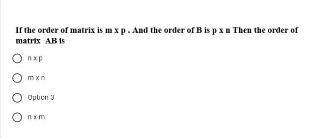 If the order of matrix is m x p. And the order of B is pxn Then the order of
matrix AB is
nxp
mxn
Option 3
nxm
