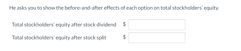 He asks you to show the before-and-after effects of each option on total stockholders' equity.
$
Total stockholders' equity after stock dividend
$
Total stockholders' equity after stock split

