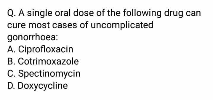 Q. A single oral dose of the following drug can
cure most cases of uncomplicated
gonorrhoea:
A. Ciprofloxacin
B. Cotrimoxazole
C. Spectinomycin
D. Doxycycline
