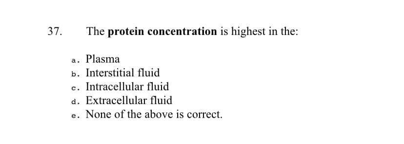 37.
The protein concentration is highest in the:
a. Plasma
b. Interstitial fluid
c. Intracellular fluid
d. Extracellular fluid
e. None of the above is correct.
