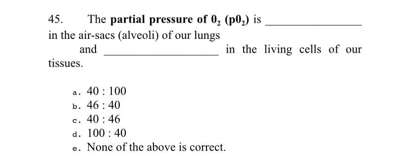 45.
The partial pressure of 0, (p0,) is
in the air-sacs (alveoli) of our lungs
and
in the living cells of our
tissues.
a. 40: 100
b. 46 : 40
c. 40 : 46
d. 100 : 40
e. None of the above is correct.
