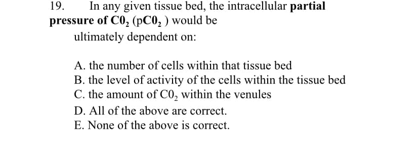 19.
In any given tissue bed, the intracellular partial
pressure of CO, (pC0, ) would be
ultimately dependent on:
A. the number of cells within that tissue bed
B. the level of activity of the cells within the tissue bed
C. the amount of C0, within the venules
D. All of the above are correct.
E. None of the above is correct.
