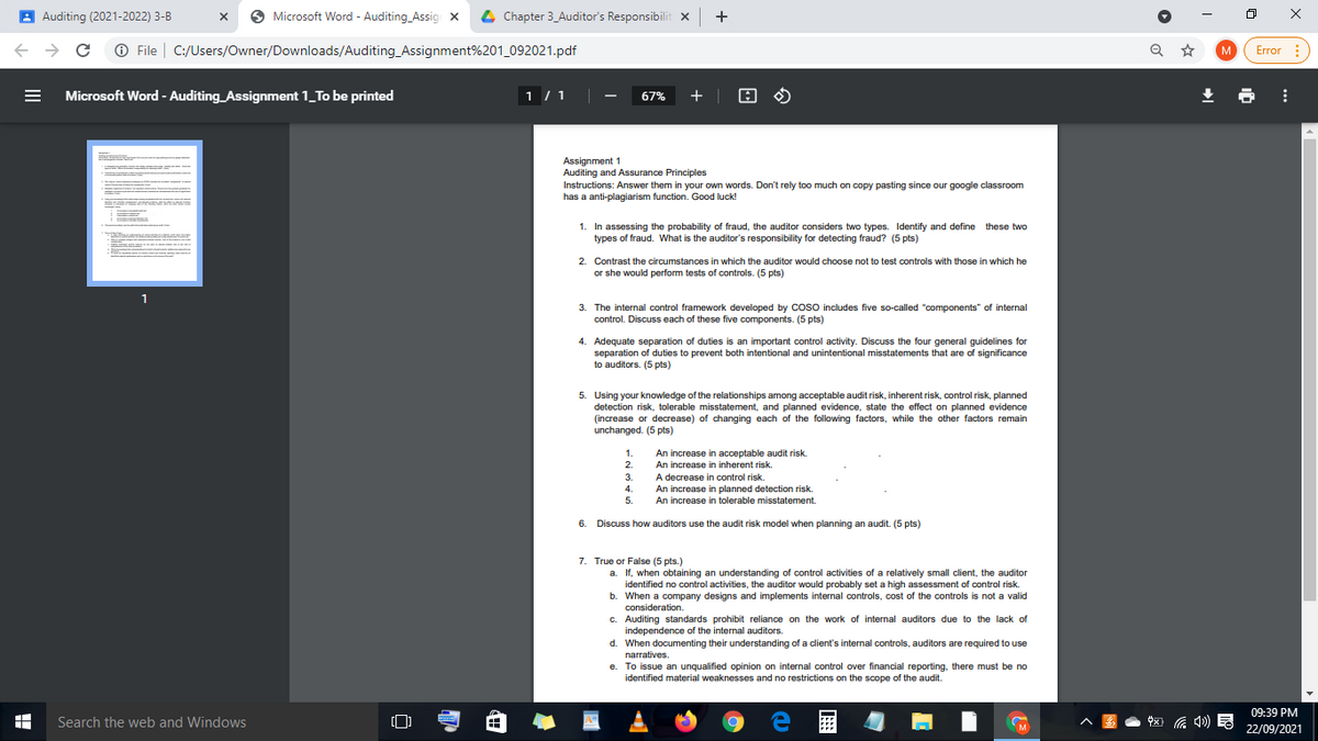 A Auditing (2021-2022) 3-B
O Microsoft Word - Auditing_Assig x
4 Chapter 3_Auditor's Responsibilit x +
O File | C:/Users/Owner/Downloads/Auditing_Assignment%201_092021.pdf
Error :
M
Microsoft Word - Auditing_Assignment 1_To be printed
1 /1||
+ |
67%
Assignment 1
Auditing and Assurance Principles
Instructions: Answer them in your own words. Don't rely too much on copy pasting since our google classroom
has a anti-plagiarism function. Good luck!
1. In assessing the probability of fraud, the auditor considers two types. Identify and define these two
types of fraud. What is the auditor's responsibility for detecting fraud? (5 pts)
2. Contrast the circumstances in which the auditor would choose not to test controls with those in which he
or she would perform tests of controls. (5 pts)
1
3. The internal control framework developed by coso includes five so-called "components" of internal
control. Discuss each of these five components. (5 pts)
4. Adequate separation of duties is an important control activity. Discuss the four general guidelines for
separation of duties to prevent both intentional and unintentional misstatements that are of significance
to auditors. (5 pts)
5. Using your knowledge of the relationships among acceptable audit risk, inherent risk, control risk, planned
detection risk, tolerable misstatement, and planned evidence, state the effect on planned evidence
(increase or decrease) of changing each of the following factors, while the other factors remain
unchanged. (5 pts)
1.
An increase in acceptable audit risk.
An increase in inherent risk.
A decrease in control risk.
An increase in planned detection risk.
2.
3.
4.
5.
An increase in tolerable misstatement.
6. Discuss how auditors use the audit risk model when planning an audit. (5 pts)
7. True or False (5 pts.)
a. If, when obtaining an understanding of control activities of a relatively small client, the auditor
identified no control activities, the auditor would probably set a high assessment of control risk.
b. When a company designs and implements internal controls, cost of the controls is not a valid
consideration.
c. Auditing standards prohibit reliance on the work of internal auditors due to the lack of
independence of the internal auditors.
d. When documenting their understanding of a client's internal controls, auditors are required to use
narratives.
e. To issue an unqualified opinion on internal control over financial reporting, there must be no
identified material weaknesses and no restrictions on the scope of the audit.
09:39 PM
Search the web and Windows
M
22/09/2021
日
