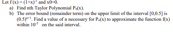 Let f(x) = (1+x) and x0-0.
a) Find nth Taylor Polynomial Pa(x).
b) The error bound (remainder term) on the upper limit of the interval [0,0.5] is
(0.5)*+1. Find a value of n necessary for Pa(x) to approximate the function f(x)
within 10$ on the said interval.
