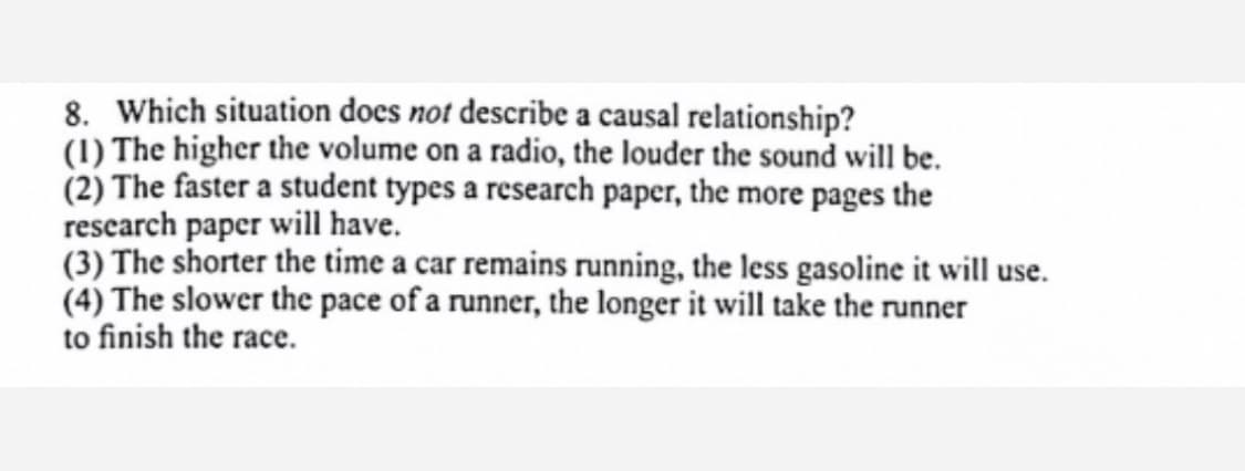 8. Which situation does not describe a causal relationship?
(1) The higher the volume on a radio, the louder the sound will be.
(2) The faster a student types a research paper, the more pages the
research paper will have.
(3) The shorter the time a car remains running, the less gasoline it will use.
(4) The slower the pace of a runner, the longer it will take the runner
to finish the race.

