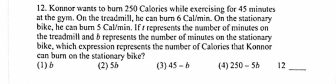 12. Konnor wants to burn 250 Calories while exercising for 45 minutes
at the gym. On the treadmill, he can burn 6 Cal/min. On the stationary
bike, he can burn 5 Cal/min. If t represents the number of minutes on
the treadmill and b represents the number of minutes on the stationary
bike, which expression represents the number of Calories that Konnor
can burn on the stationary bike?
(1) b
(2) 5b
(3) 45 – b
(4) 250 – 5b
12
