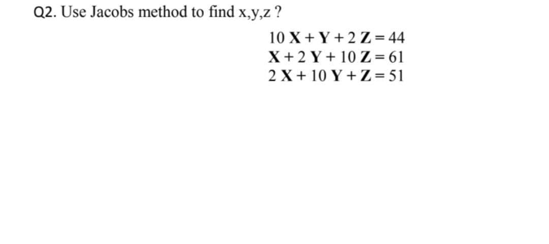 Q2. Use Jacobs method to find x,y,z ?
10 X + Y + 2 Z = 44
X+2 Y+ 10 Z = 61
2 X + 10 Y + Z= 51
