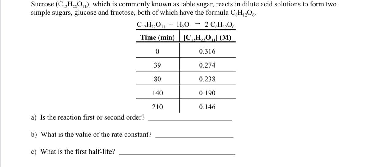 Sucrose (C₁2H₂2O₁1), which is commonly known as table sugar, reacts in dilute acid solutions to form two
simple sugars, glucose and fructose, both of which have the formula C6H₁2O6.
C₁2H₂2O11 + H₂O
2 C6H₁2O6
Time (min)
[C₁₂H₂2O₁] (M)
0.316
0.274
0.238
0.190
0.146
a) Is the reaction first or second order?
b) What is the value of the rate constant?
c) What is the first half-life?
0
39
80
140
210