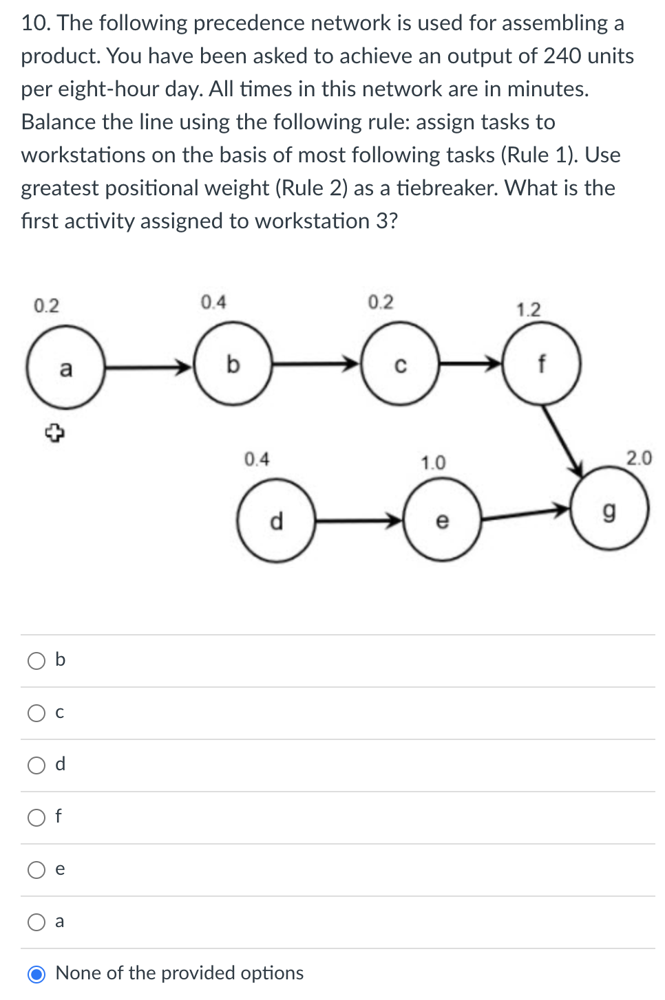 10. The following precedence network is used for assembling a
product. You have been asked to achieve an output of 240 units
per eight-hour day. All times in this network are in minutes.
Balance the line using the following rule: assign tasks to
workstations on the basis of most following tasks (Rule 1). Use
greatest positional weight (Rule 2) as a tiebreaker. What is the
fırst activity assigned to workstation 3?
0.2
0.4
0.2
1.2
a
b
0.4
1.0
2.0
d
C
a
None of the provided options
