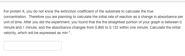 For protein X, you do not know the extinction coefficient of the substrate to calculate the true
concentration. Therefore you are planning to calculate the initial rate of reaction as a change in absorbance per
unit of time. After you did the experiment, you found that the the straightest portion of your graph is between 0
minute and 1 minute, and the absorbance changes from 0.865 to 0.132 within one minute. Calculate the initial
velocity, which will be expressed as min-1.
