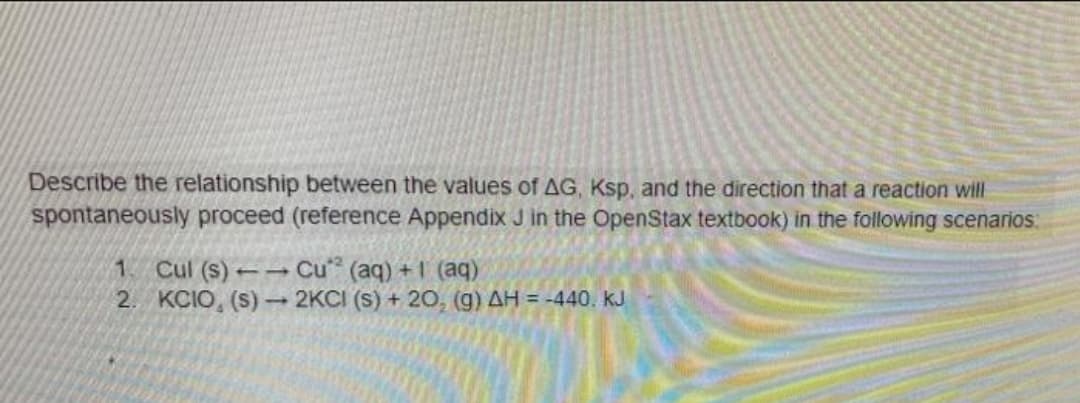 Describe the relationship between the values of AG, Ksp, and the direction that a reaction will
spontaneously proceed (reference Appendix J in the OpenStax textbook) in the following scenarios:
Cul (s) Cu (aq) + 1 (aq)
2. KCIO, (s) 2KCI (s) + 20, (g) AH = -440. kJ
1.
