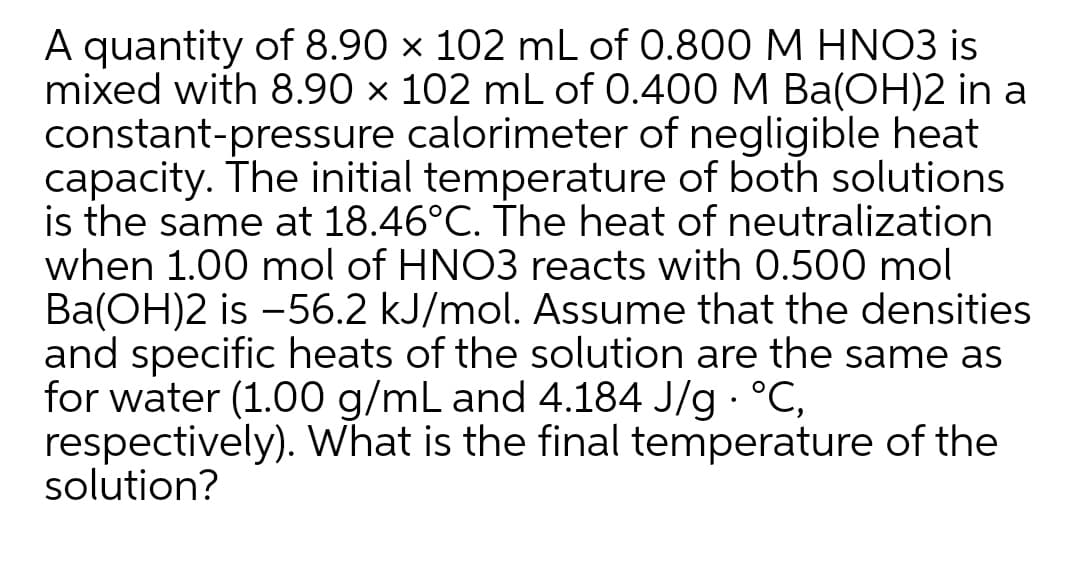 A quantity of 8.90 × 102 mL of 0.800 M HNO3 is
mixed with 8.90 × 102 mL of 0.400 M Ba(OH)2 in a
constant-pressure calorimeter of negligible heat
capacity. The initial temperature of both solutions
is the same at 18.46°C. The heat of neutralization
when 1.00 mol of HNO3 reacts with 0.500 mol
Ba(OH)2 is -56.2 kJ/mol. Assume that the densities
and specific heats of the solution are the same as
for water (1.00 g/mL and 4.184 J/g °C,
respectively). What is the final temperature of the
solution?
