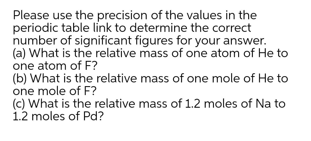 Please use the precision of the values in the
periodic table link to determine the correct
number of significant figures for your answer.
(a) What is the relative mass of one atom of He to
one atom of F?
(b) What is the relative mass of one mole of He to
one mole of F?
(c) What is the relative mass of 1.2 moles of Na to
1.2 moles of Pd?
