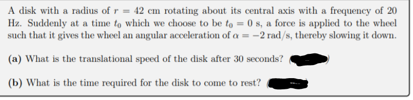 A disk with a radius of r = 42 cm rotating about its central axis with a frequency of 20
Hz. Suddenly at a time to which we choose to be to = 0 s, a force is applied to the wheel
such that it gives the wheel an angular acceleration of a = -2 rad/s, thereby slowing it down.
%3D
(a) What is the translational speed of the disk after 30 seconds?
(b) What is the time required for the disk to come to rest?
