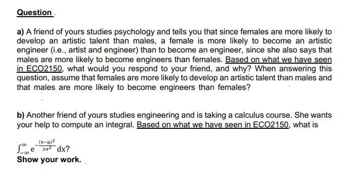 Question
a) A friend of yours studies psychology and tells you that since females are more likely to
develop an artistic talent than males, a female is more likely to become an artistic
engineer (i.e., artist and engineer) than to become an engineer, since she also says that
males are more likely to become engineers than females. Based on what we have seen
in ECO2150, what would you respond to your friend, and why? When answering this
question, assume that females are more likely to develop an artistic talent than males and
that males are more likely to become engineers than females?
b) Another friend of yours studies engineering and is taking a calculus course. She wants
your help to compute an integral. Based on what we have seen in ECO2150, what is
L e 202 dx?
Show your work.
