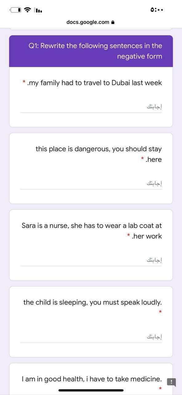 0:..
docs.google.com a
Q1: Rewrite the following sentences in the
negative form
.my family had to travel to Dubai last week
إجابتك
this place is dangerous, you should stay
* .here
إجابتك
Sara is a nurse, she has to wear a lab coat at
* .her work
إجابتك
the child is sleeping, you must speak loudly.
إجابتك
I am in good health, i have to take medicine.
