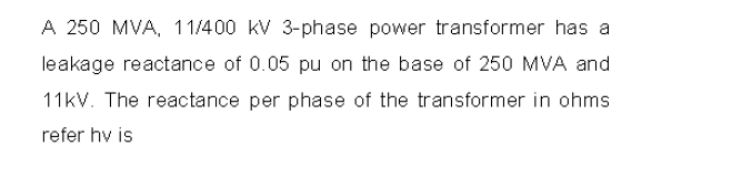 A 250 MVA, 11/400 kV 3-phase power transformer has a
leakage reactance of 0.05 pu on the base of 250 MVA and
11kV. The reactance per phase of the transformer in ohms
refer hv is
