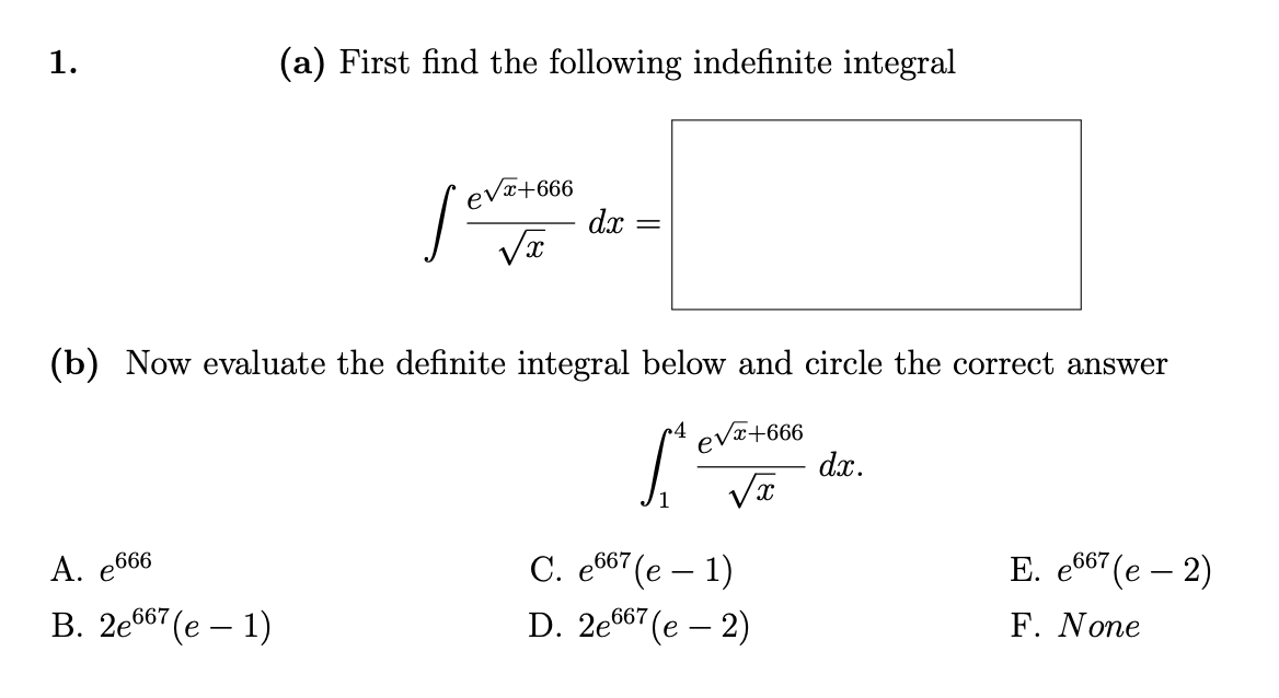 1.
(a) First find the following indefinite integral
A. e666
B. 2e667 (e - 1)
e√x+666
[=
√x
dx
=
(b) Now evaluate the definite integral below and circle the correct answer
[e
e√x+666
√x
C. e667 (e - 1)
D. 2e667
7(e-2)
dx.
E. e667 (e - 2)
F. None