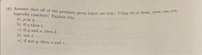 (6) Assume that all of the premises given beleui ore trve Using all of them, what can ou
logically conclude? Explain why.
a) p or q
b) if q then t
c) if p and s, then k
d) not t
e) if not q, then u and s
