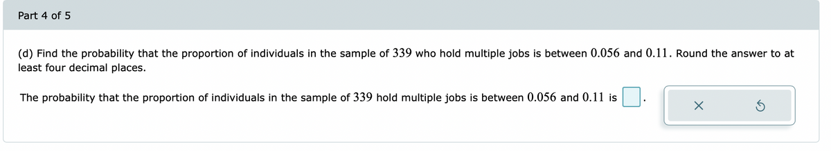 Part 4 of 5
(d) Find the probability that the proportion of individuals in the sample of 339 who hold multiple jobs is between 0.056 and 0.11. Round the answer to at
least four decimal places.
The probability that the proportion of individuals in the sample of 339 hold multiple jobs is between 0.056 and 0.11 is
