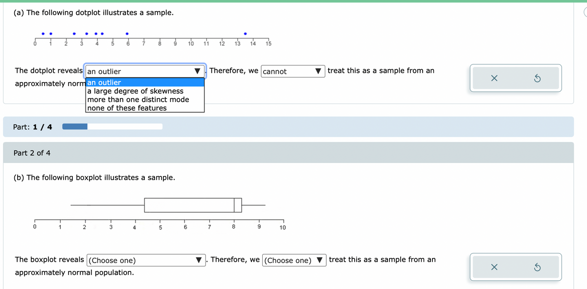 (a) The following dotplot illustrates a sample.
8.
9.
10 11 12
13
14
15
The dotplot reveals an outlier
Therefore, we cannot
treat this as a sample from an
approximately norm an outlier
a large degree of skewness
more than one distinct mode
none of these features
Part: 1 / 4
Part 2 of 4
(b) The following boxplot illustrates a sample.
1
2
3
4
6
7
8.
10
The boxplot reveals (Choose one)
Therefore, we (Choose one)
treat this as a sample from an
approximately normal population.
- 0o
• FO
