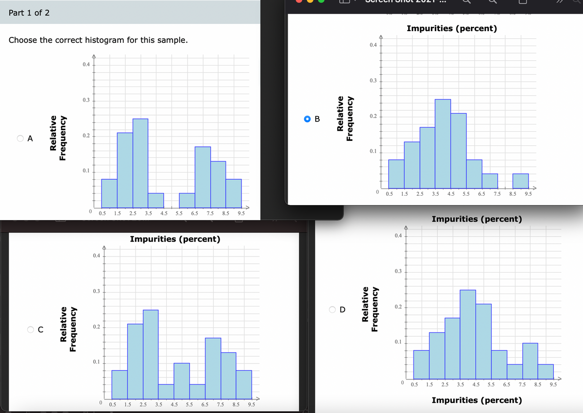 Part 1 of 2
Impurities (percent)
Choose the correct histogram for this sample.
0.4
0.4
0.3
0.3
0.2
0.2
0.1
0.1
0.5
1.5
2.5
3.5
4.5
5.5
6.5
7.5
8.5
9.5
0.5
1.5
2.5
3.5
4.5
5.5
6.5
7.5
8.5
9.5
Impurities (percent)
0.4
Impurities (percent)
0.4
0.3
0.3
0.2
0.2
0.1
0.1
0.5
1.5
2.5
3.5
4.5
5.5
6.5
7.5
8.5
9.5
Impurities (percent)
0.5
1.5
2.5
3.5
4.5
5.5
6.5
7.5
8.5
9.5
Relative
Relative
Frequency
Frequency
Relative
Frequency
Relative
Frequency
