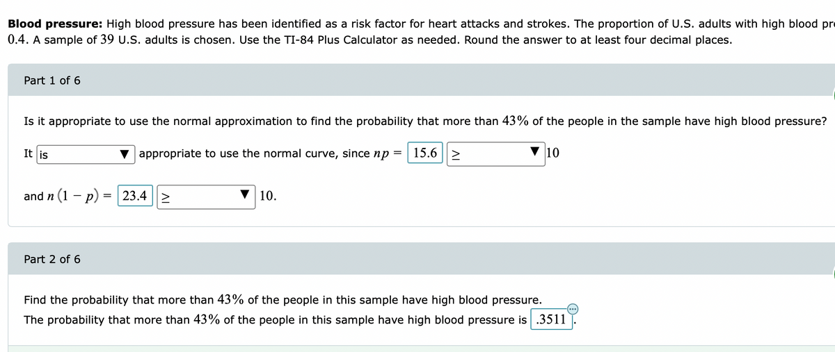 Blood pressure: High blood pressure has been identified as a risk factor for heart attacks and strokes. The proportion of U.S. adults with high blood pr
0.4. A sample of 39 U.S. adults is chosen. Use the TI-84 Plus Calculator as needed. Round the answer to at least four decimal places.
Part 1 of 6
Is it appropriate to use the normal approximation to find the probability that more than 43% of the people in the sample have high blood pressure?
It is
appropriate to use the normal curve, since np
15.6 |2
10
and n (1 – p) = 23.4
10.
Part 2 of 6
Find the probability that more than 43% of the people in this sample have high blood pressure.
The probability that more than 43% of the people in this sample have high blood pressure is .3511
AI

