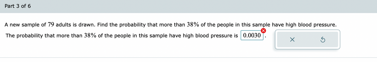Part 3 of 6
A new sample of 79 adults is drawn. Find the probability that more than 38% of the people in this sample have high blood pressure.
The probability that more than 38% of the people in this sample have high blood pressure is 0.0030
