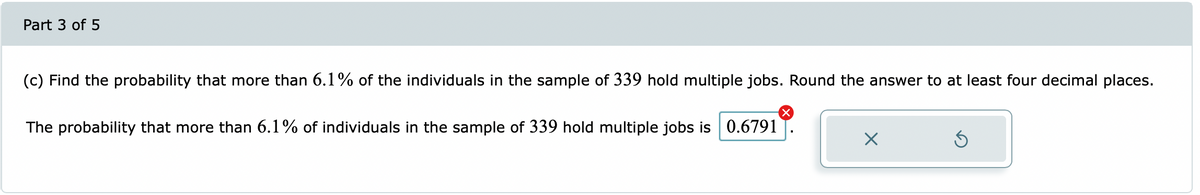 Part 3 of 5
(c) Find the probability that more than 6.1% of the individuals in the sample of 339 hold multiple jobs. Round the answer to at least four decimal places.
The probability that more than 6.1% of individuals in the sample of 339 hold multiple jobs is 0.6791

