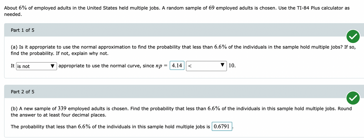 About 6% of employed adults in the United States held multiple jobs. A random sample of 69 employed adults is chosen. Use the TI-84 Plus calculator as
needed.
Part 1 of 5
(a) Is it appropriate to use the normal approximation to find the probability that less than 6.6% of the individuals in the sample hold multiple jobs? If so,
find the probability. If not, explain why not.
It is not
appropriate to use the normal curve, since np
| 4.14
10.
Part 2 of 5
(b) A new sample of 339 employed adults is chosen. Find the probability that less than 6.6% of the individuals in this sample hold multiple jobs. Round
the answer to at least four decimal places.
The probability that less than 6.6% of the individuals in this sample hold multiple jobs is 0.6791
