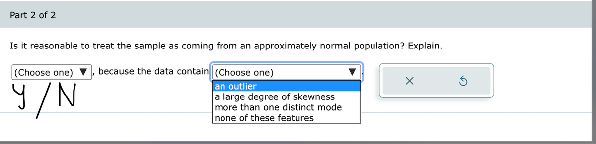 Part 2 of 2
Is it reasonable to treat the sample as coming from an approximately normal population? Explain.
(Choose one)
because the data contain(Choose one)
9/N
an outlier
a large degree of skewness
more than one distinct mode
none of these features
