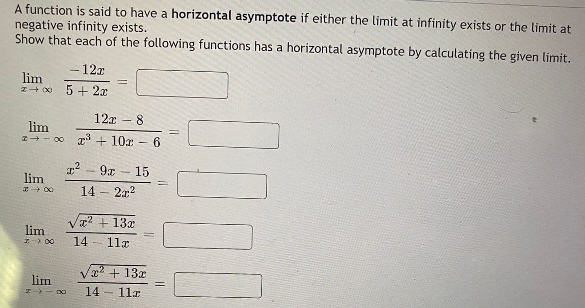 A function is said to have a horizontal asymptote if either the limit at infinity exists or the limit at
negative infinity exists.
Show that each of the following functions has a horizontal asymptote by calculating the given limit.
- 12x
-
lim
5 + 2x
12x - 8
lim
x→ - o p3 + 10x – 6
x² – 9x
9х — 15
lim
14 – 2x2
Væ² + 13x
lim
14- 11г
Vx2 + 13x
lim
14 11x
