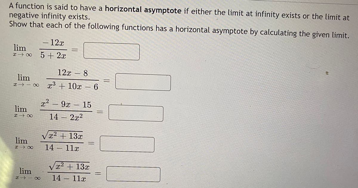 A function is said to have a horizontal asymptote if either the limit at infinity exists or the limit at
negative infinity exists.
Show that each of the following functions has a horizontal asymptote by calculating the given limit.
- 12x
-
lim
5 + 2x
12x - 8
|
lim
x→ - o p3 + 10x – 6
x² – 9x
9х — 15
lim
14 – 2x2
Væ2 + 13x
lim
14- 11г
x² + 13x
lim
14 11x
